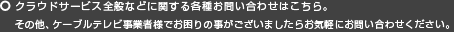クラウドサービス全般などに関する各種お問い合わせはこちら。その他、ケーブルテレビ事業者様でお困りの事がございましたらお気軽にお問い合わせください。