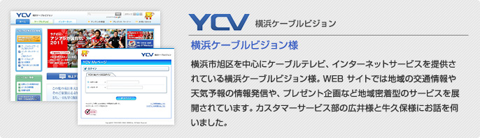 横浜ケーブルビジョン様 横浜市旭区を中心にケーブルテレビ、インターネットサービスを提供さ
れている横浜ケーブルビジョン様。WEB サイトでは地域の交通情報や天気予報の情報発信や、プレゼント企画など地域密着型のサービスを展開されています。カスタマーサービス部の広井様と牛久保様にお話を伺いました。
