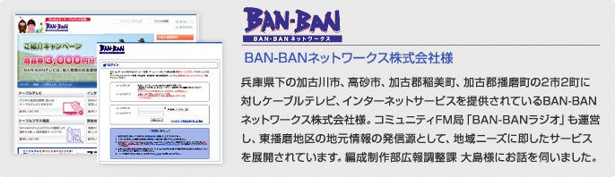 BAN-BANテレビ様 兵庫県下の加古川市、高砂市、加古郡稲美町、加古郡播磨町の2市2町に対しケーブルテレビ、インターネットサービスを提供されているＢＡＮ－ＢＡＮテレビ様。コミュニティFM局「BAN-BANラジオ」も運営し、東播磨地区の地元情報の発信源として、地域ニーズに即したサービスを展開されています。編成制作部広報調整課　大島様にお話を伺いました。