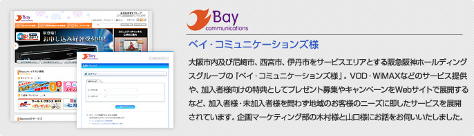 ベイ・コミュニケーションズ様 大阪市内及び尼崎市、西宮市、伊丹市をサービスエリアとする阪急阪神ホールディングスグループの『ベイ・コミュニケーションズ様』。VOD・WiMAXなどのサービス提供や、加入者様向けの特典としてプレゼント募集やキャンペーンをWebサイトで展開するなど、加入者様・未加入者様を問わず地域のお客様のニーズに即したサービスを展開されています。企画マーケティング部の木村様と山口様にお話をお伺い致しました。